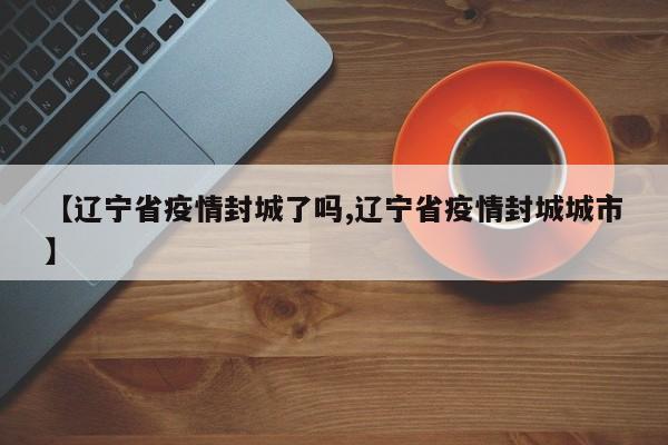 【辽宁省疫情封城了吗,辽宁省疫情封城城市】