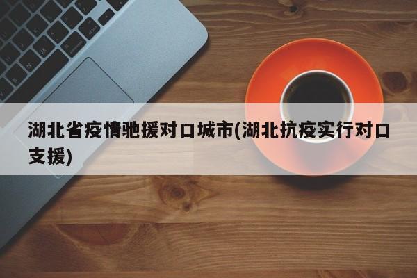 湖北省疫情驰援对口城市(湖北抗疫实行对口支援)