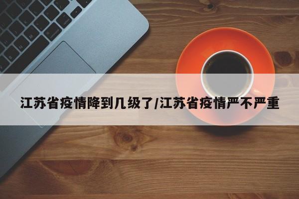 江苏省疫情降到几级了/江苏省疫情严不严重