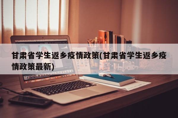 甘肃省学生返乡疫情政策(甘肃省学生返乡疫情政策最新)