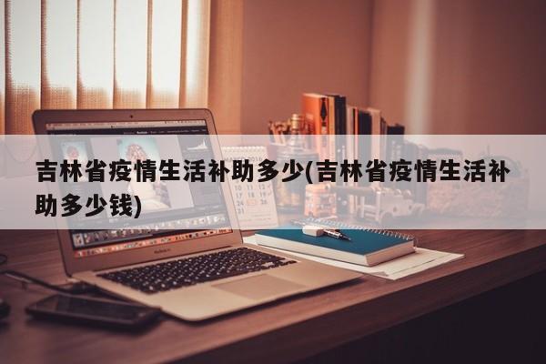 吉林省疫情生活补助多少(吉林省疫情生活补助多少钱)