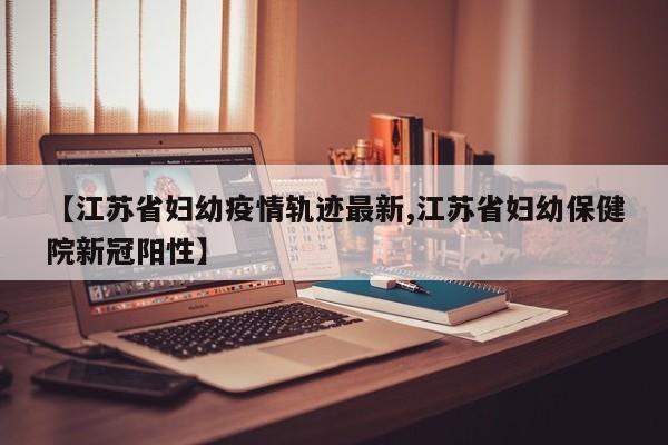 【江苏省妇幼疫情轨迹最新,江苏省妇幼保健院新冠阳性】