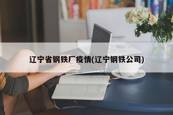 辽宁省钢铁厂疫情(辽宁钢铁公司)
