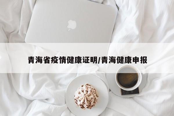 青海省疫情健康证明/青海健康申报