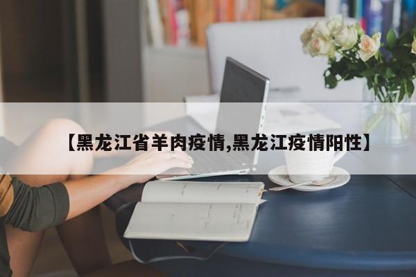 【黑龙江省羊肉疫情,黑龙江疫情阳性】