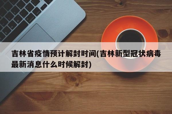 吉林省疫情预计解封时间(吉林新型冠状病毒最新消息什么时候解封)