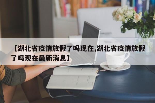 【湖北省疫情放假了吗现在,湖北省疫情放假了吗现在最新消息】