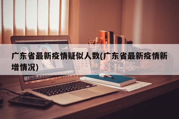广东省最新疫情疑似人数(广东省最新疫情新增情况)