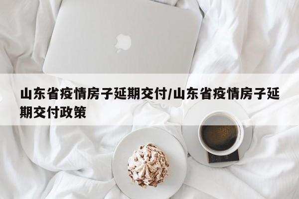 山东省疫情房子延期交付/山东省疫情房子延期交付政策