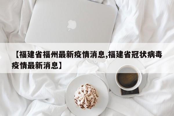 【福建省福州最新疫情消息,福建省冠状病毒疫情最新消息】
