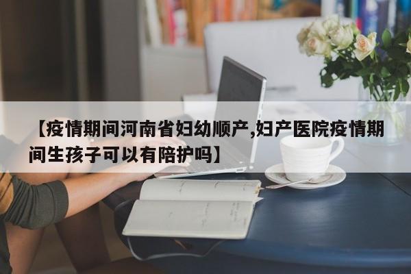 【疫情期间河南省妇幼顺产,妇产医院疫情期间生孩子可以有陪护吗】