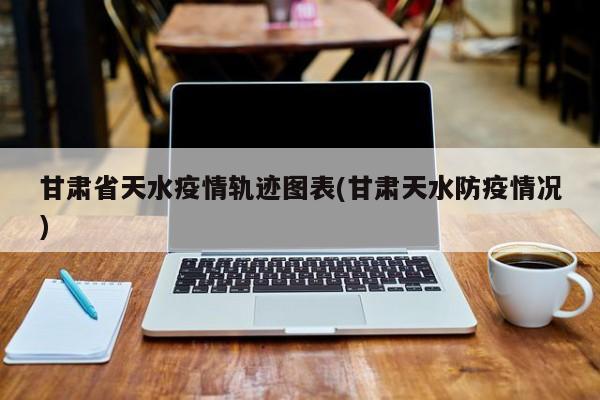 甘肃省天水疫情轨迹图表(甘肃天水防疫情况)
