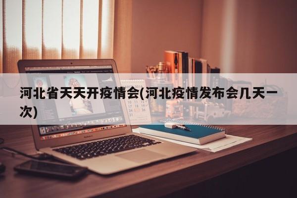 河北省天天开疫情会(河北疫情发布会几天一次)