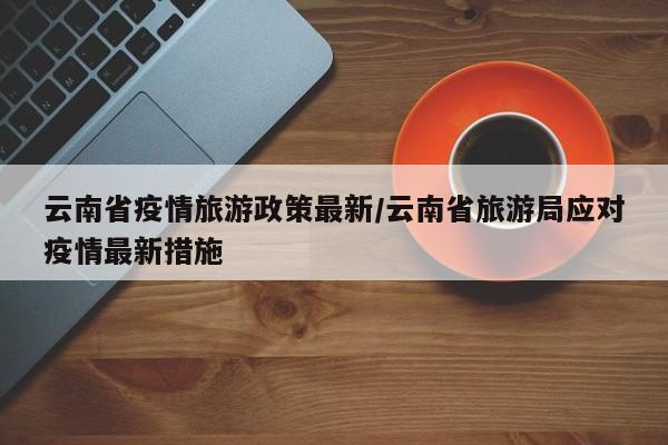 云南省疫情旅游政策最新/云南省旅游局应对疫情最新措施