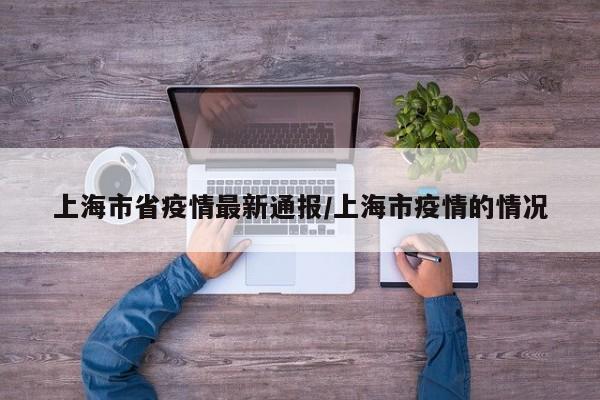 上海市省疫情最新通报/上海市疫情的情况