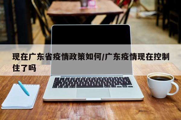 现在广东省疫情政策如何/广东疫情现在控制住了吗
