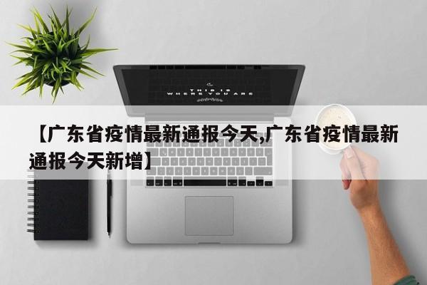 【广东省疫情最新通报今天,广东省疫情最新通报今天新增】
