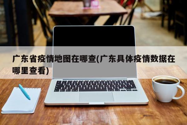 广东省疫情地图在哪查(广东具体疫情数据在哪里查看)
