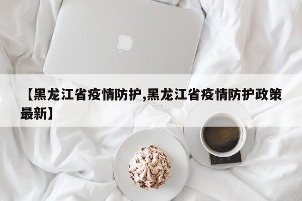 【黑龙江省疫情防护,黑龙江省疫情防护政策最新】