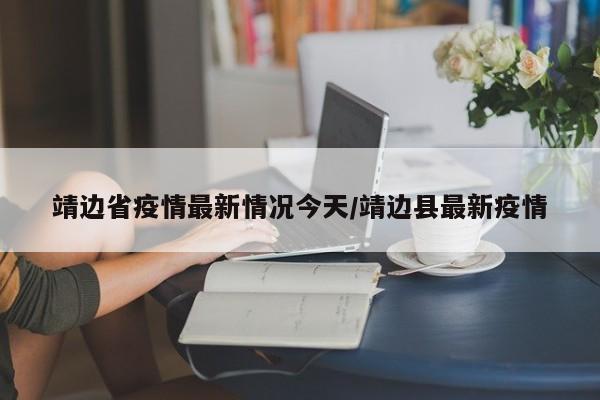 靖边省疫情最新情况今天/靖边县最新疫情