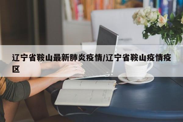 辽宁省鞍山最新肺炎疫情/辽宁省鞍山疫情疫区