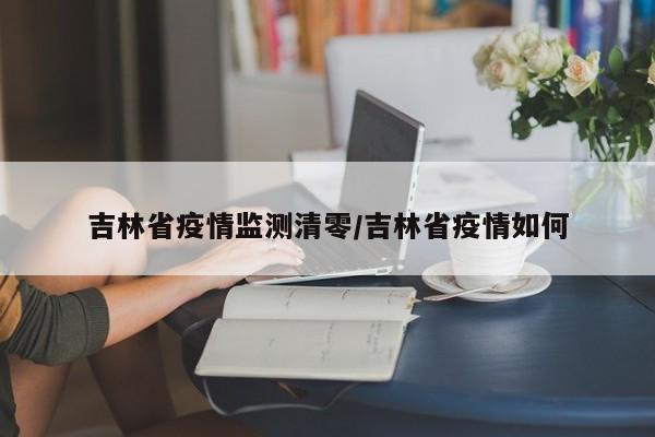 吉林省疫情监测清零/吉林省疫情如何