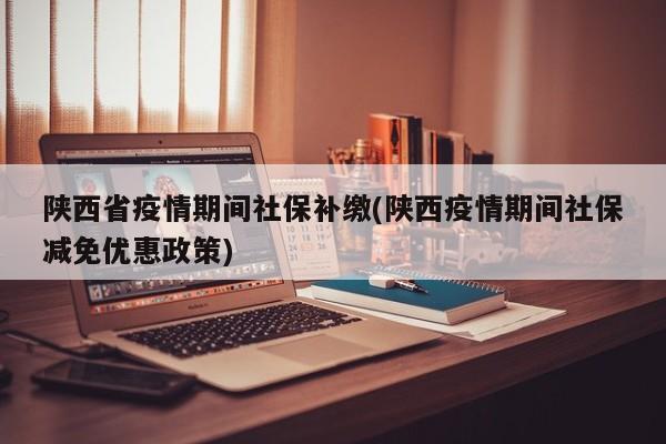 陕西省疫情期间社保补缴(陕西疫情期间社保减免优惠政策)