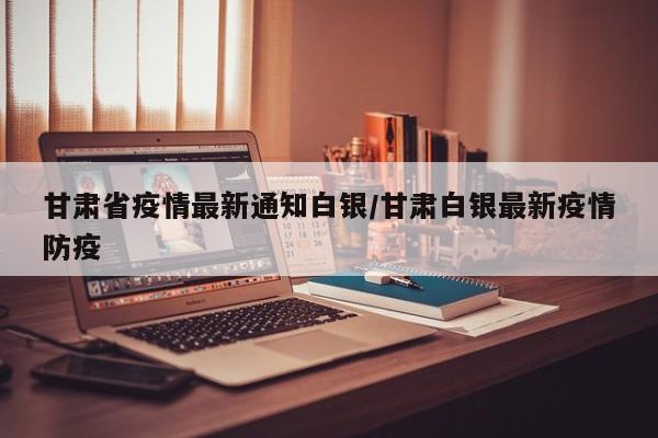 甘肃省疫情最新通知白银/甘肃白银最新疫情防疫