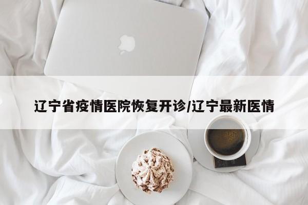 辽宁省疫情医院恢复开诊/辽宁最新医情