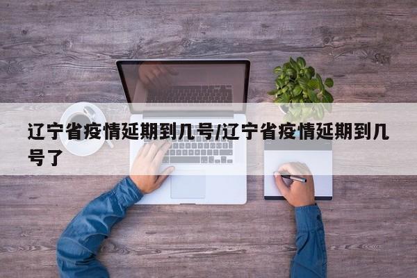 辽宁省疫情延期到几号/辽宁省疫情延期到几号了