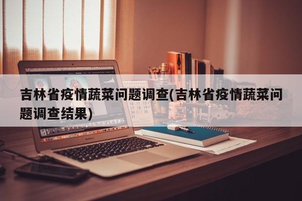 吉林省疫情蔬菜问题调查(吉林省疫情蔬菜问题调查结果)