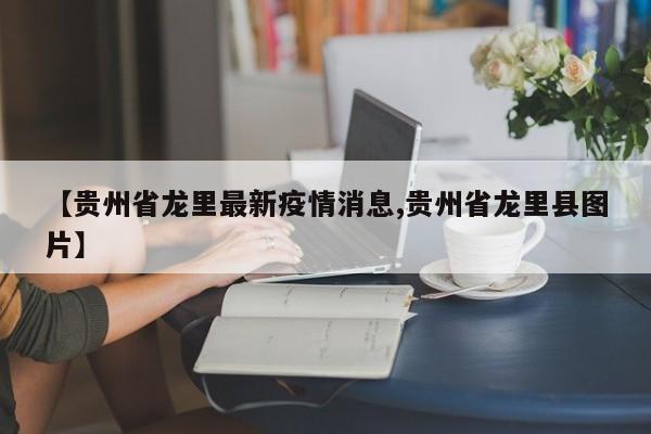 【贵州省龙里最新疫情消息,贵州省龙里县图片】