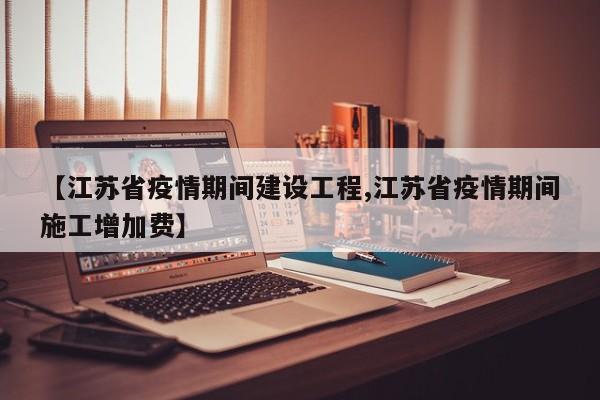 【江苏省疫情期间建设工程,江苏省疫情期间施工增加费】