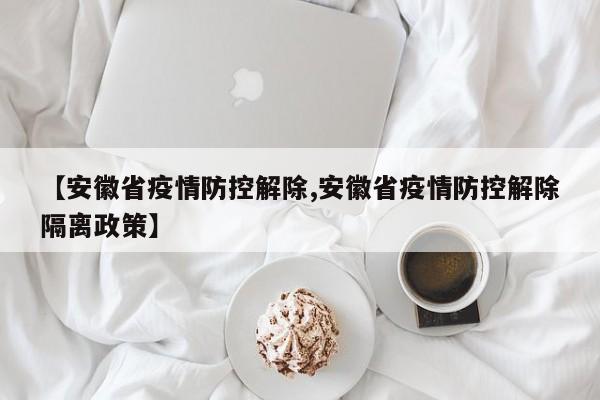 【安徽省疫情防控解除,安徽省疫情防控解除隔离政策】