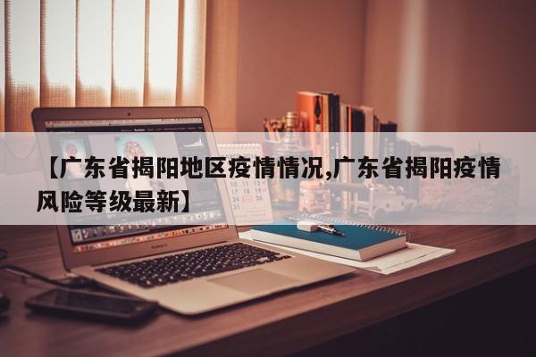 【广东省揭阳地区疫情情况,广东省揭阳疫情风险等级最新】