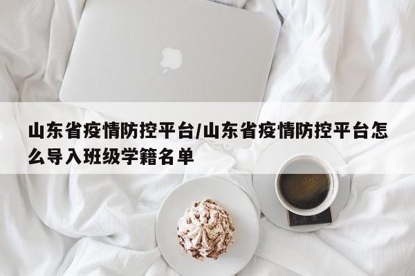 山东省疫情防控平台/山东省疫情防控平台怎么导入班级学籍名单