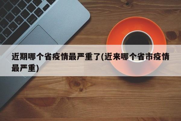 近期哪个省疫情最严重了(近来哪个省市疫情最严重)