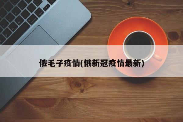 俄毛子疫情(俄新冠疫情最新)
