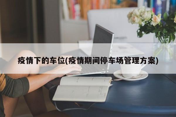 疫情下的车位(疫情期间停车场管理方案)