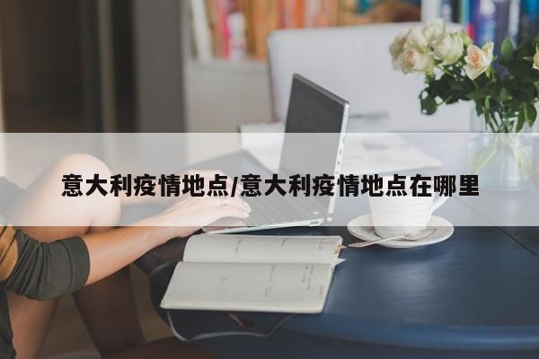 意大利疫情地点/意大利疫情地点在哪里